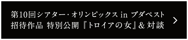 第10回 シアター・オリンピックス in ブダペスト招待作品 特別公開　『トロイアの女』＆対談